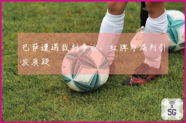 巴萨遭遇裁判争议，红牌与漏判引发质疑