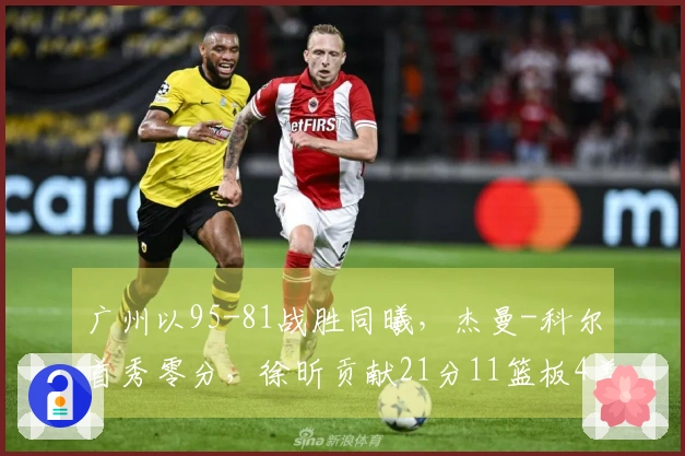 广州以95-81战胜同曦，杰曼-科尔首秀零分，徐昕贡献21分11篮板4盖帽，郭昊文得到20分