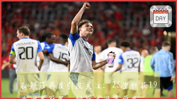 孙颖莎再度引发关注：25岁斩获19个世界冠军，挑战大满贯荣誉