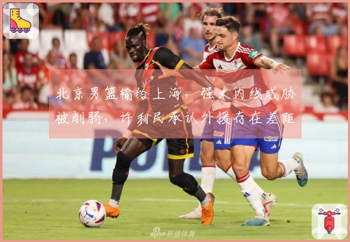 北京男篮输给上海，强大内线威胁被削弱，许利民承认外援存在差距