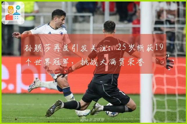 孙颖莎再度引发关注：25岁斩获19个世界冠军，挑战大满贯荣誉