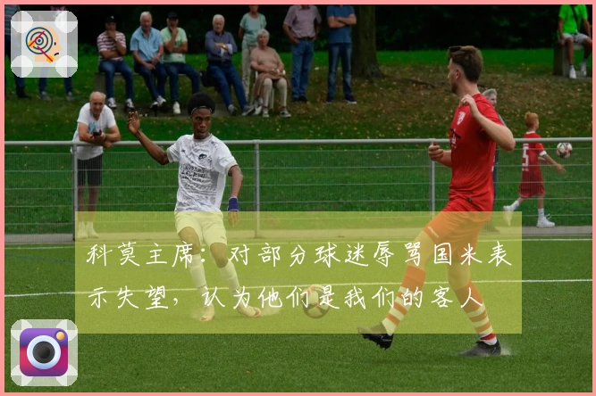 科莫主席：对部分球迷辱骂国米表示失望，认为他们是我们的客人