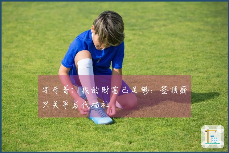 字母哥：我的财富已足够，签顶薪只关乎后代福祉