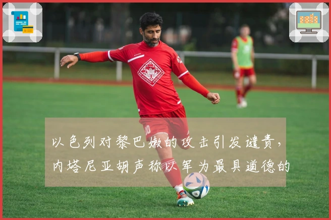 以色列对黎巴嫩的攻击引发谴责，内塔尼亚胡声称以军为最具道德的军队