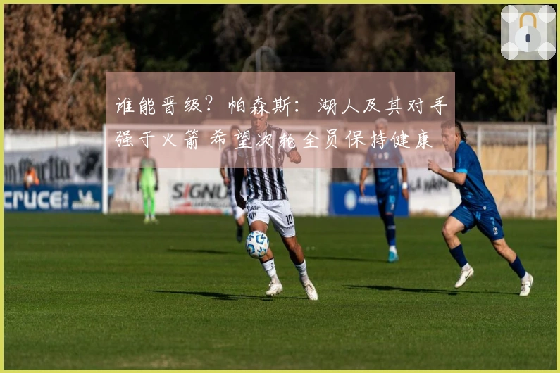 谁能晋级？帕森斯：湖人及其对手强于火箭 希望次轮全员保持健康
