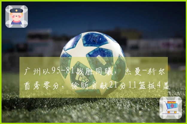 广州以95-81战胜同曦，杰曼-科尔首秀零分，徐昕贡献21分11篮板4盖帽，郭昊文得到20分