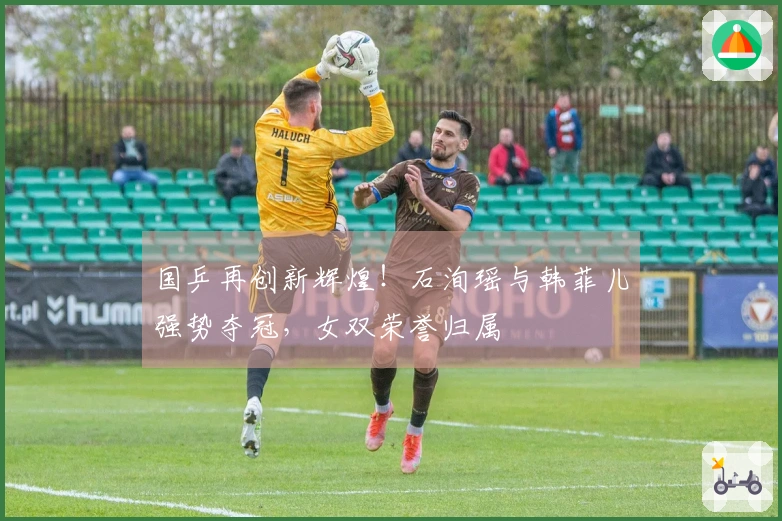 国乒再创新辉煌！石洵瑶与韩菲儿强势夺冠，女双荣誉归属