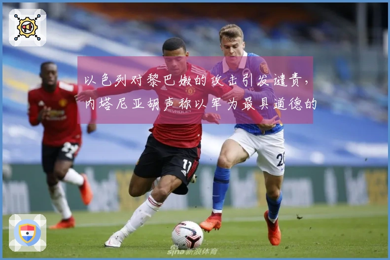 以色列对黎巴嫩的攻击引发谴责，内塔尼亚胡声称以军为最具道德的军队