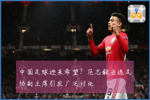 中国足球迎来希望？范志毅当选足协副主席引发广泛讨论