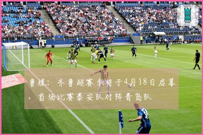 鲁媒：齐鲁超赛季将于4月18日启幕，首场比赛泰安队对阵青岛队