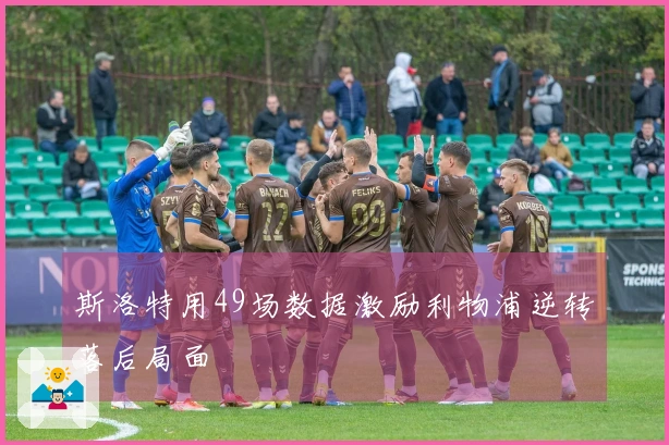 斯洛特用49场数据激励利物浦逆转落后局面